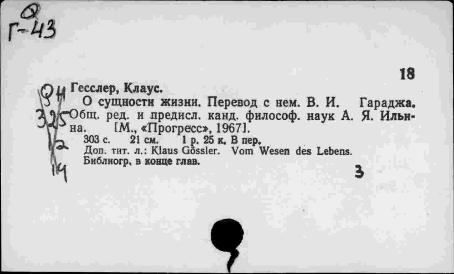 ﻿18
Гесслер, Клаус.
О сущности жизни. Перевод с нем. В. И. Гараджа. бщ. ред. и предисл. канд. философ, наук А. Я. Ильина. IM., «Прогресс», 1967].
303 с. 21 см. 1 р. 25 к. В пер.
Доп. тит. л.: Klaus Gossler. Vom Wesen des Lebens.
Библиогр, в конце глав.